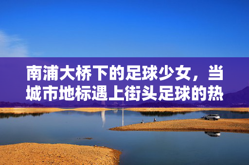 南浦大桥下的足球少女，当城市地标遇上街头足球的热力与故事，南浦大桥下的足球少女，城市地标与街头足球的热力故事