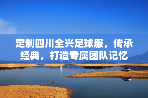 定制四川全兴足球服，传承经典，打造专属团队记忆