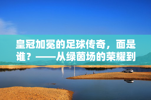 皇冠加冕的足球传奇，面是谁？——从绿茵场的荣耀到身份的追问