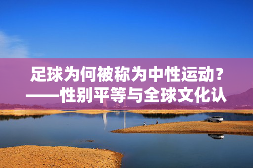 足球为何被称为中性运动？——性别平等与全球文化认同的象征，足球为何被称为中性运动？——性别平等与全球文化认同的象征
