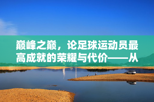 巅峰之巅，论足球运动员最高成就的荣耀与代价——从技术巅峰到职业生涯的终极高度