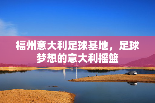 福州意大利足球基地，足球梦想的意大利摇篮