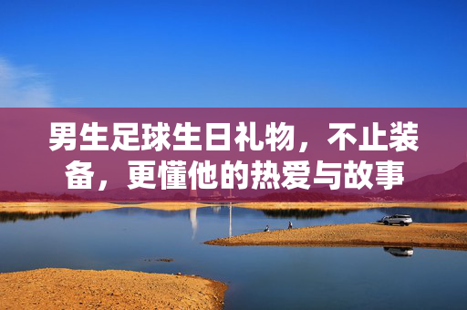 男生足球生日礼物，不止装备，更懂他的热爱与故事