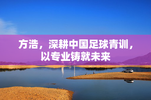 方浩，深耕中国足球青训，以专业铸就未来