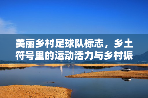 美丽乡村足球队标志，乡土符号里的运动活力与乡村振兴梦