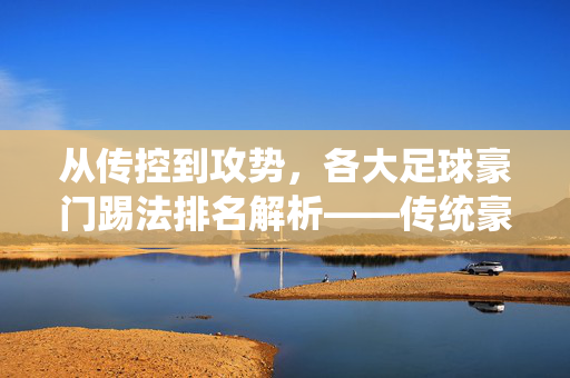 从传控到攻势，各大足球豪门踢法排名解析——传统豪门的战术演变与风格差异