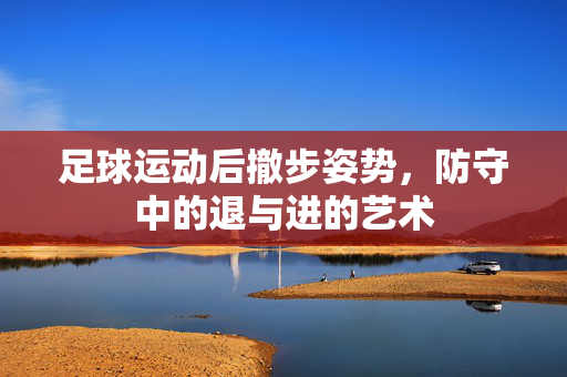 足球运动后撤步姿势，防守中的退与进的艺术