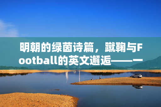 明朝的绿茵诗篇，蹴鞠与Football的英文邂逅——一场跨越时空的体育对话，明朝的绿茵诗篇，蹴鞠与Football的英文邂逅——一场跨越时空的体育对话
