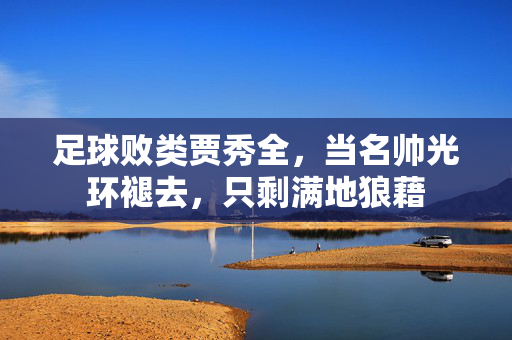 足球败类贾秀全，当名帅光环褪去，只剩满地狼藉