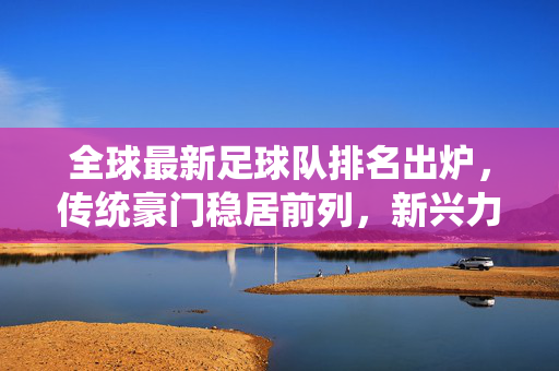 全球最新足球队排名出炉，传统豪门稳居前列，新兴力量持续追赶，足球格局悄然变化