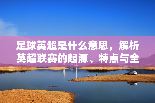 足球英超是什么意思，解析英超联赛的起源、特点与全球影响力