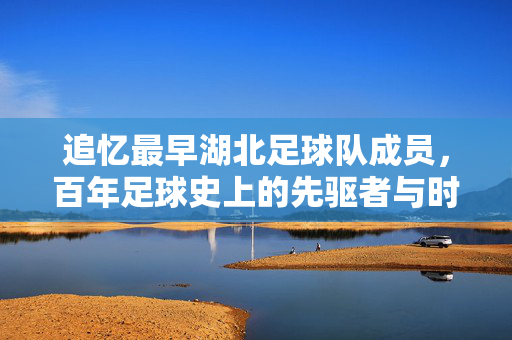 追忆最早湖北足球队成员，百年足球史上的先驱者与时代印记，追忆最早湖北足球队成员，百年足球史上的先驱者与时代印记