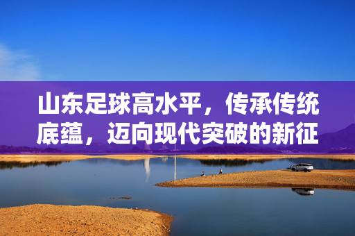 山东足球高水平，传承传统底蕴，迈向现代突破的新征程