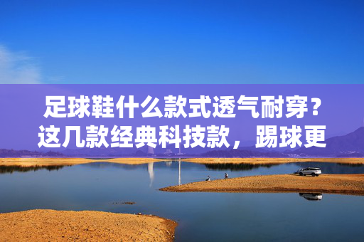 足球鞋什么款式透气耐穿？这几款经典科技款，踢球更清爽，耐穿更持久，足球鞋什么款式透气耐穿？这几款经典科技款，踢球更清爽，耐穿更持久