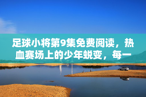 足球小将第9集免费阅读，热血赛场上的少年蜕变，每一帧都燃爆青春梦想，足球小将第9集免费阅读，热血赛场上的少年蜕变，每一帧燃爆青春梦想