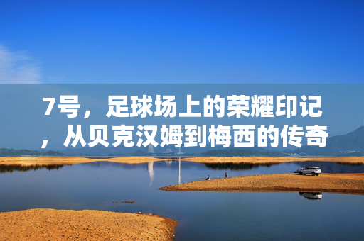 7号,足球场上的荣耀印记,从贝克汉姆到梅西的传奇传承与时代烙印
