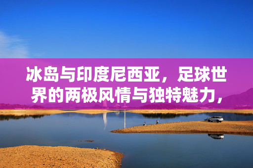 冰岛与印度尼西亚，足球世界的两极风情与独特魅力，冰岛与印度尼西亚，足球世界的两极风情与独特魅力