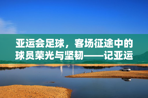 亚运会足球，客场征途中的球员荣光与坚韧——记亚运赛场上的远征者，亚运会足球，客场征途中的球员荣光与坚韧——记亚运赛场上的远征者