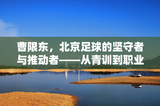曹限东，北京足球的坚守者与推动者——从青训到职业联赛的深耕之路，曹限东，北京足球的坚守者与推动者——从青训到职业联赛的深耕之路