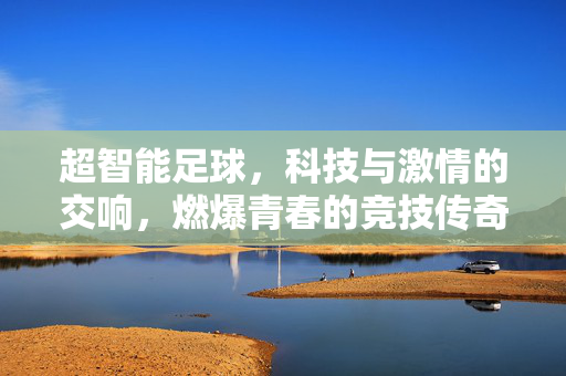 超智能足球，科技与激情的交响，燃爆青春的竞技传奇，超智能足球，科技与激情的交响，燃爆青春的竞技传奇