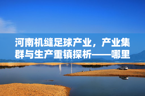 河南机缝足球产业，产业集群与生产重镇探析——哪里最多？