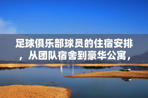 足球俱乐部球员的住宿安排，从团队宿舍到豪华公寓，背后的规划与考量，足球俱乐部球员住宿安排，从团队宿舍到豪华公寓的规划与考量