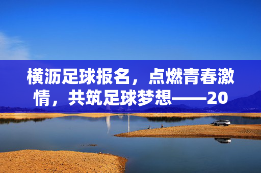 横沥足球报名，点燃青春激情，共筑足球梦想——2024年度横沥镇青少年足球报名正式启动，横沥足球报名启动，点燃青春激情 共筑足球梦想——2024年度横沥镇青少年足球报名正式启动