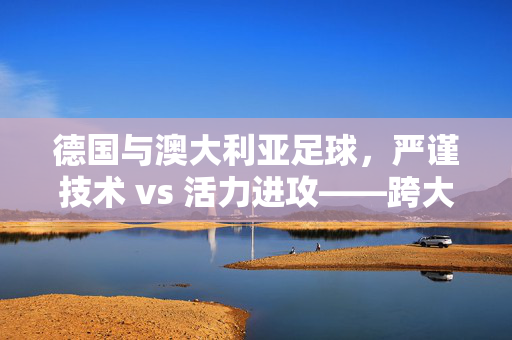 德国与澳大利亚足球，严谨技术 vs 活力进攻——跨大陆的足球对话与融合，德国与澳大利亚足球，严谨技术 vs 活力进攻——跨大陆的足球对话与融合