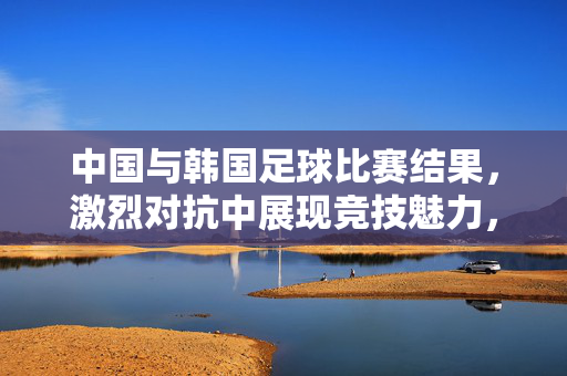 中国与韩国足球比赛结果，激烈对抗中展现竞技魅力，最终比分定格为中国0-1韩国