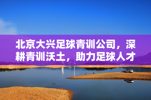 北京大兴足球青训公司，深耕青训沃土，助力足球人才成长