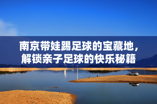 南京带娃踢足球的宝藏地，解锁亲子足球的快乐秘籍