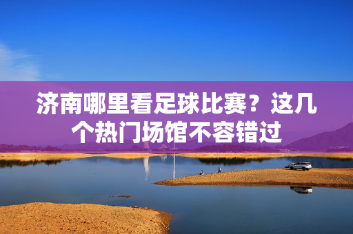 济南哪里看足球比赛？这几个热门场馆不容错过