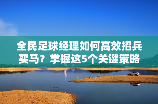 全民足球经理如何高效招兵买马？掌握这5个关键策略，打造冠军球队！