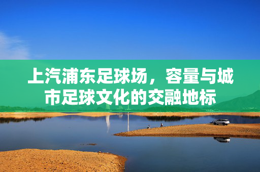 上汽浦东足球场，容量与城市足球文化的交融地标