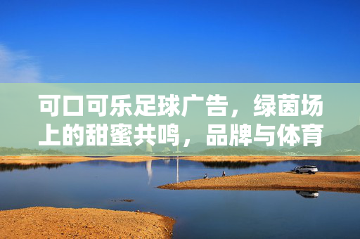 可口可乐足球广告，绿茵场上的甜蜜共鸣，品牌与体育的永恒对话，可口可乐足球广告，绿茵场上的甜蜜共鸣，品牌与体育的永恒对话