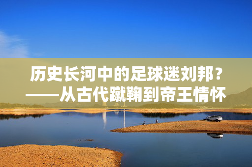 历史长河中的足球迷刘邦？——从古代蹴鞠到帝王情怀的解读，历史长河中的足球迷刘邦？——从古代蹴鞠到帝王情怀的解读