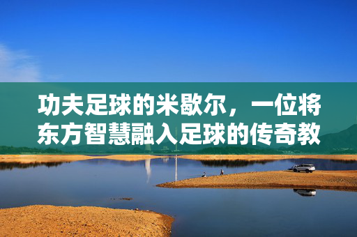 功夫足球的米歇尔，一位将东方智慧融入足球的传奇教练