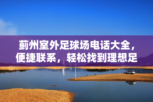 蓟州室外足球场电话大全，便捷联系，轻松找到理想足球场地，蓟州室外足球场电话大全，便捷联系，轻松找到理想足球场地