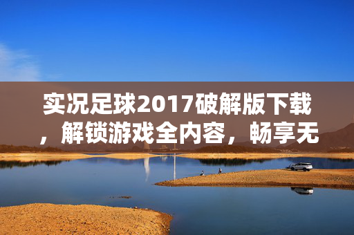 实况足球2017破解版下载，解锁游戏全内容，畅享无限制足球体验，实况足球2017破解版下载，解锁全内容，畅享无限制足球体验