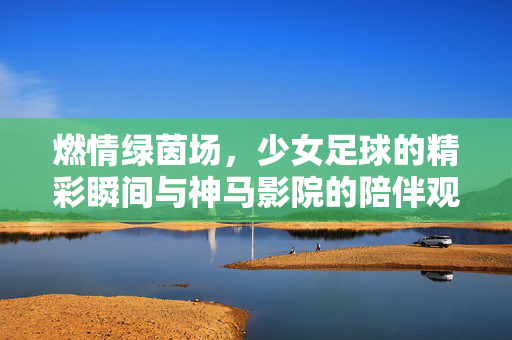 燃情绿茵场，少女足球的精彩瞬间与神马影院的陪伴观看