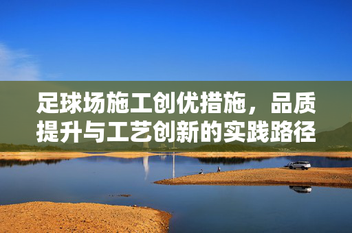 足球场施工创优措施，品质提升与工艺创新的实践路径