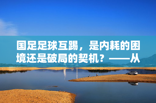 国足足球互踢，是内耗的困境还是破局的契机？——从团队凝聚力看竞技体育的发展，国足足球互踢，是内耗的困境还是破局的契机？——从团队凝聚力看竞技体育的发展