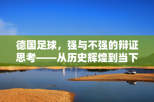 德国足球，强与不强的辩证思考——从历史辉煌到当下的实力剖析
