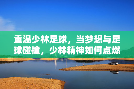 重温少林足球,当梦想与足球碰撞,少林精神如何点燃青春火焰?