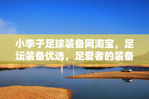 小李子足球装备网淘宝，足坛装备优选，足爱者的装备宝库，小李子足球装备网，足坛装备优选，足爱者的装备宝库