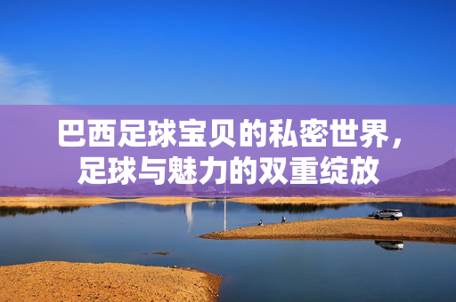 巴西足球宝贝的私密世界，足球与魅力的双重绽放
