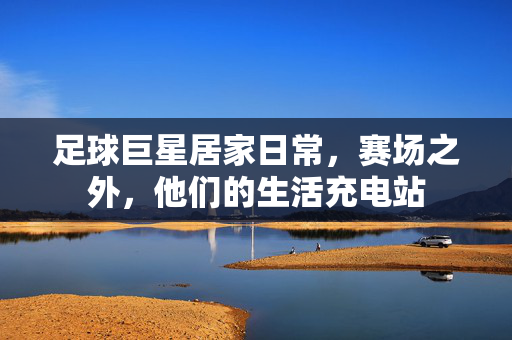 足球巨星居家日常，赛场之外，他们的生活充电站