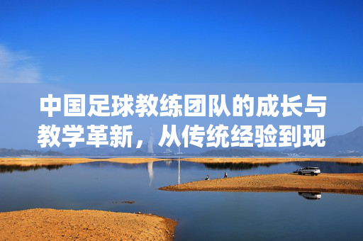 中国足球教练团队的成长与教学革新，从传统经验到现代科学的探索之路