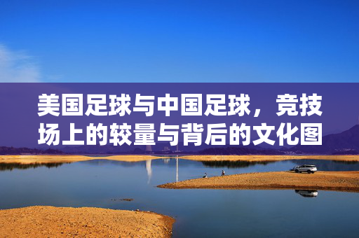 美国足球与中国足球，竞技场上的较量与背后的文化图景