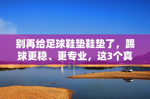 别再给足球鞋垫鞋垫了，踢球更稳、更专业，这3个真相让你重新认识它